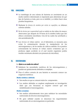 Medios de Cultivo, Siembra y Aislamiento, Técnica Aséptica 10

VIII. CONCLUSIÓN:
La morfología de una colonia de bacterias en crecimiento en un
medio nutritivo determinado es importante para determinar de qué
tipo de bacteria se trata, pero no es infalible y se deben hacer otras
pruebas bioquímicas.
Mediante la técnica de siembra por estría en superficie, se obtienen
colonias aisladas.
En la técnica por suspensiónel cual se realizó en dos tubos de ensayo;
observamos que después de 10 horas de la siembra indica que síse
obtuvo crecimiento microbiano. Una de las cuales fue aerobia(A) y
otra aerotolerante (B).
Las técnicas de trabajo aséptico en el laboratorio, es necesaria para
evitar la contaminación durante la manipulación de los
microorganismos y de los medios de cultivos estériles. Si se practica
correctamente las técnicas de trabajo aséptico evitaremos que se
produzca algún accidente en el cual nuestro organismo podría
resultar seriamente afectado (con presencia de microbios).

IX.

CUESTIONARIO:
1. ¿Qué es un medio de cultivo?
Satisfacen las necesidades nutritivas de los microorganismos y
pueden ser químicamente definidos o complejos.
Para el cultivo correcto de una bacteria es necesario conocer sus
exigencias nutritivas.
Medio sintético o definido
Son medios en que se conocen todos los componentes.
Los medios definidos se emplean ampliamente en investigación
dado que con frecuencia se requiere conocer qué está
metabolizando el microorganismo.
Medios complejos
Son medios suficientemente ricos para satisfacer las necesidades
nutricionales de diversos microorganismos.
De gran utilidad cuando se desconoce los requerimientos
nutricionales de un microorganismo en particular.

 
