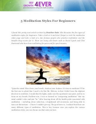 5 Meditation Styles For Beginners

I found this pretty neat article written by Heather Dale. She discusses the five types of
meditation styles for beginners. Take a look at it and don’t forget to visit the meditation
video page and take a look at a few famous people who practice meditation and the
benefits they receive for it. There are many old timers such as David Lynch and Clint
Eastwood who have been meditating for years and for good reasons.

“Quiet the mind. Slow down your breath. Awaken your chakras. It’s time to meditate! I’ll be
the first one to admit that I used to be like Ms. Paltrow, in that I didn’t have the slightest
idea how to meditate. I would dim the lights, make sure the apartment was quiet, and try to
focus on my breath. Problem was, I was so focused on “conquering meditation” that my
mind couldn’t relax and just “be.” After hearing about all the health perks associated with
meditation — including stress reduction, a heightened self awareness, and being able to
tune out distractions — I knew I couldn’t give up. The good news is, I realized that there are
many different types of meditation. This is key, because once you explore the various
meditation styles, you can choose one that suits you best.

 