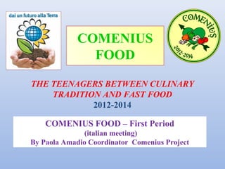 COMENIUS
FOOD
THE TEENAGERS BETWEEN CULINARY
TRADITION AND FAST FOOD
2012-2014
COMENIUS FOOD – First Period
(italian meeting)
By Paola Amadio Coordinator Comenius Project

 