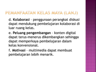 d. Kolaborasi – penggunaan perangkat diskusi 
dapat mendukung pembelajaran kolaborasi di 
luar ruang kelas. 
e. Peluang pengembangan – konten digital 
dapat terus-menerus dikembangkan sehingga 
dapat memperkaya pembelajaran dalam 
kelas konvensional. 
f. Motivasi – multimedia dapat membuat 
pembelajaran lebih menarik. 
 