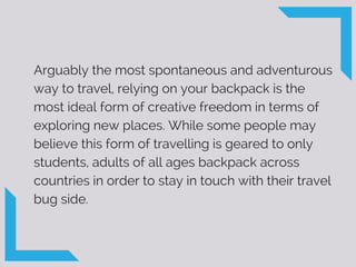 Arguably the most spontaneous and adventurous
way to travel, relying on your backpack is the
most ideal form of creative freedom in terms of
exploring new places. While some people may
believe this form of travelling is geared to only
students, adults of all ages backpack across
countries in order to stay in touch with their travel
bug side.
 