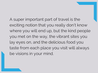 A super important part of travel is the
exciting notion that you really don’t know
where you will end up, but the kind people
you met on the way, the vibrant sites you
lay eyes on, and the delicious food you
taste from each place you visit will always
be visions in your mind.
 