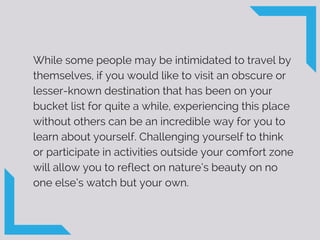 While some people may be intimidated to travel by
themselves, if you would like to visit an obscure or
lesser-known destination that has been on your
bucket list for quite a while, experiencing this place
without others can be an incredible way for you to
learn about yourself. Challenging yourself to think
or participate in activities outside your comfort zone
will allow you to reflect on nature’s beauty on no
one else’s watch but your own.
 