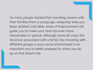 As many people started their traveling careers with
their families from a young age, analyzing what you
liked, disliked, and other areas of improvement will
guide you to make your next trip even more
memorable or special. Although some do enjoy the
structure associated with a family trip, traveling with
different groups in your social environment is an
important way to better prepare for when you do
go on that dream trip.
 