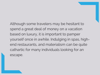 Although some travelers may be hesitant to
spend a great deal of money on a vacation
based on luxury, it is important to pamper
yourself once in awhile. Indulging in spas, high-
end restaurants, and materialism can be quite
cathartic for many individuals looking for an
escape.
 