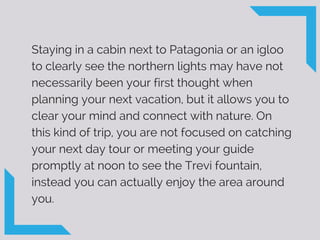 Staying in a cabin next to Patagonia or an igloo
to clearly see the northern lights may have not
necessarily been your first thought when
planning your next vacation, but it allows you to
clear your mind and connect with nature. On
this kind of trip, you are not focused on catching
your next day tour or meeting your guide
promptly at noon to see the Trevi fountain,
instead you can actually enjoy the area around
you.
 
