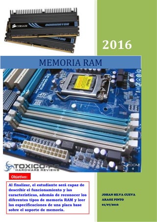 2016
JOHAN SILVA CUEVA
ARAOZ PINTO
01/07/2016
MEMORIA RAM
Objetivo:
Al finalizar, el estudiante será capaz de
describir el funcionamiento y las
características, además de reconocer los
diferentes tipos de memoria RAM y leer
las especificaciones de una placa base
sobre el soporte de memoria.
 