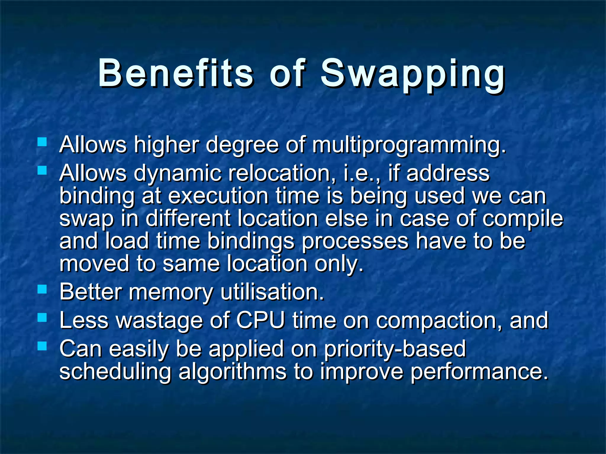 Benefits of SwappingBenefits of Swapping
 Allows higher degree of multiprogramming.Allows higher degree of multiprogramming.
 Allows dynamic relocation, i.e., if addressAllows dynamic relocation, i.e., if address
binding at execution time is being used we canbinding at execution time is being used we can
swap in different location else in case of compileswap in different location else in case of compile
and load time bindings processes have to beand load time bindings processes have to be
moved to same location only.moved to same location only.
 Better memory utilisation.Better memory utilisation.
 Less wastage of CPU time on compaction, andLess wastage of CPU time on compaction, and
 Can easily be applied on priority-basedCan easily be applied on priority-based
scheduling algorithms to improve performance.scheduling algorithms to improve performance.
 