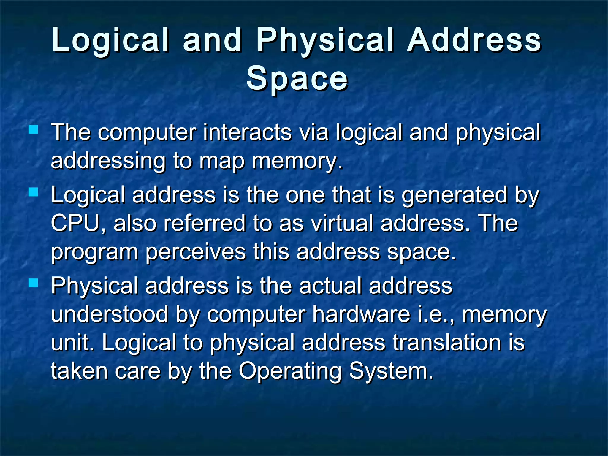 Logical and Physical AddressLogical and Physical Address
SpaceSpace
 The computer interacts via logical and physicalThe computer interacts via logical and physical
addressing to map memory.addressing to map memory.
 Logical address is the one that is generated byLogical address is the one that is generated by
CPU, also referred to as virtual address. TheCPU, also referred to as virtual address. The
program perceives this address space.program perceives this address space.
 Physical address is the actual addressPhysical address is the actual address
understood by computer hardware i.e., memoryunderstood by computer hardware i.e., memory
unit. Logical to physical address translation isunit. Logical to physical address translation is
taken care by the Operating System.taken care by the Operating System.
 