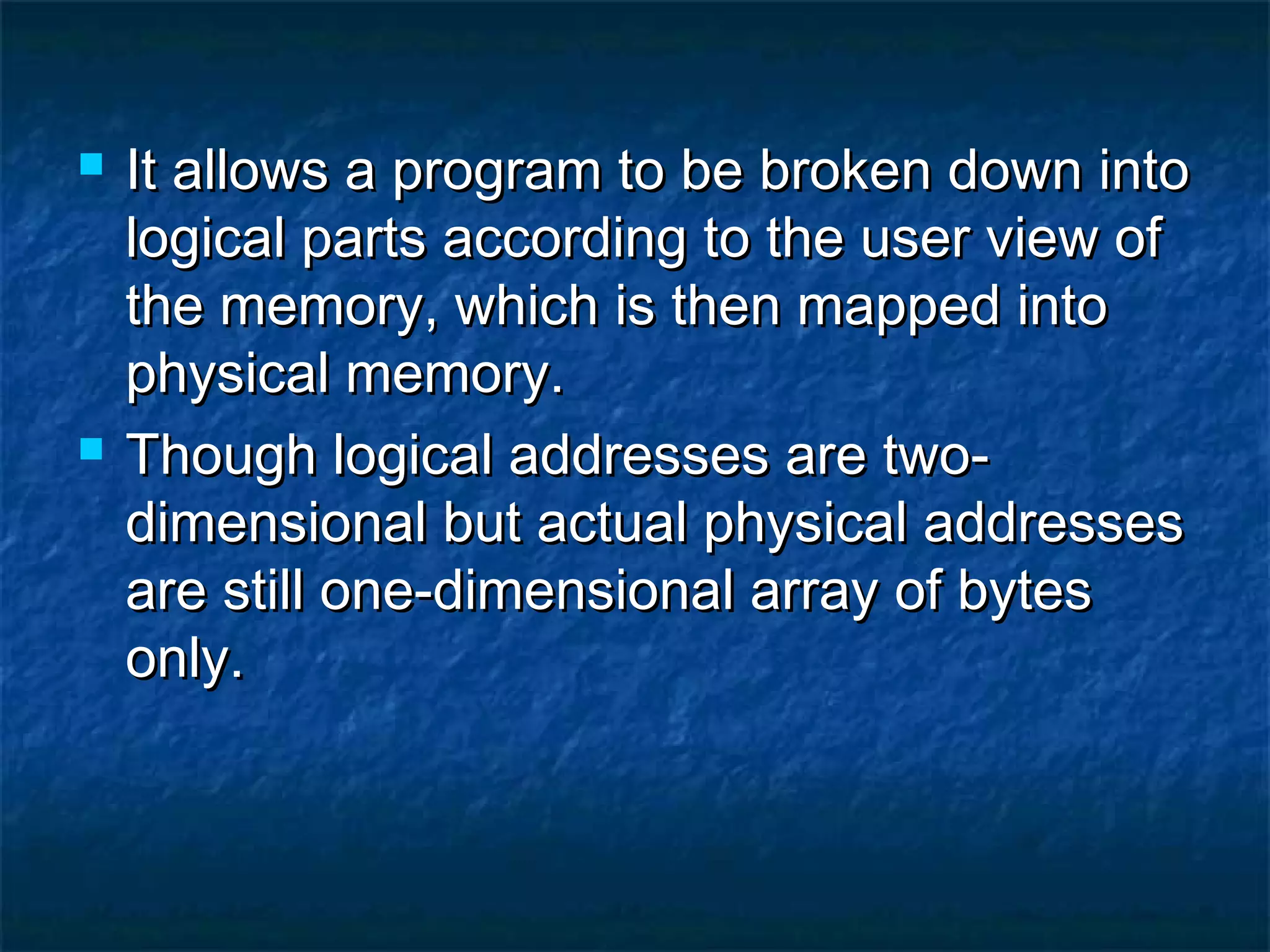  It allows a program to be broken down intoIt allows a program to be broken down into
logical parts according to the user view oflogical parts according to the user view of
the memory, which is then mapped intothe memory, which is then mapped into
physical memory.physical memory.
 Though logical addresses are two-Though logical addresses are two-
dimensional but actual physical addressesdimensional but actual physical addresses
are still one-dimensional array of bytesare still one-dimensional array of bytes
only.only.
 