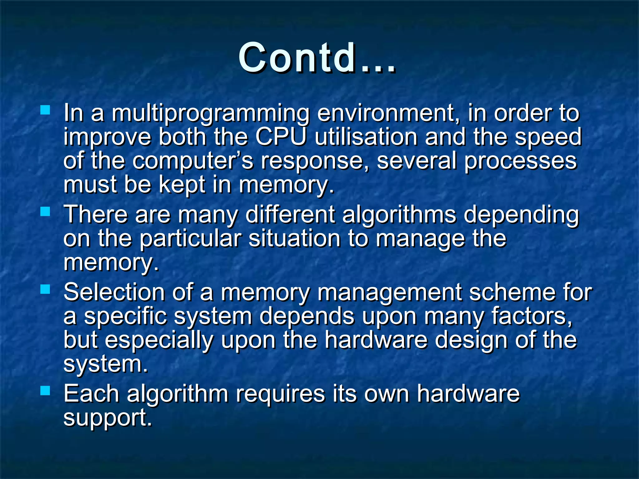 Contd…Contd…
 In a multiprogramming environment, in order toIn a multiprogramming environment, in order to
improve both the CPU utilisation and the speedimprove both the CPU utilisation and the speed
of the computer’s response, several processesof the computer’s response, several processes
must be kept in memory.must be kept in memory.
 There are many different algorithms dependingThere are many different algorithms depending
on the particular situation to manage theon the particular situation to manage the
memory.memory.
 Selection of a memory management scheme forSelection of a memory management scheme for
a specific system depends upon many factors,a specific system depends upon many factors,
but especially upon the hardware design of thebut especially upon the hardware design of the
system.system.
 Each algorithm requires its own hardwareEach algorithm requires its own hardware
support.support.
 