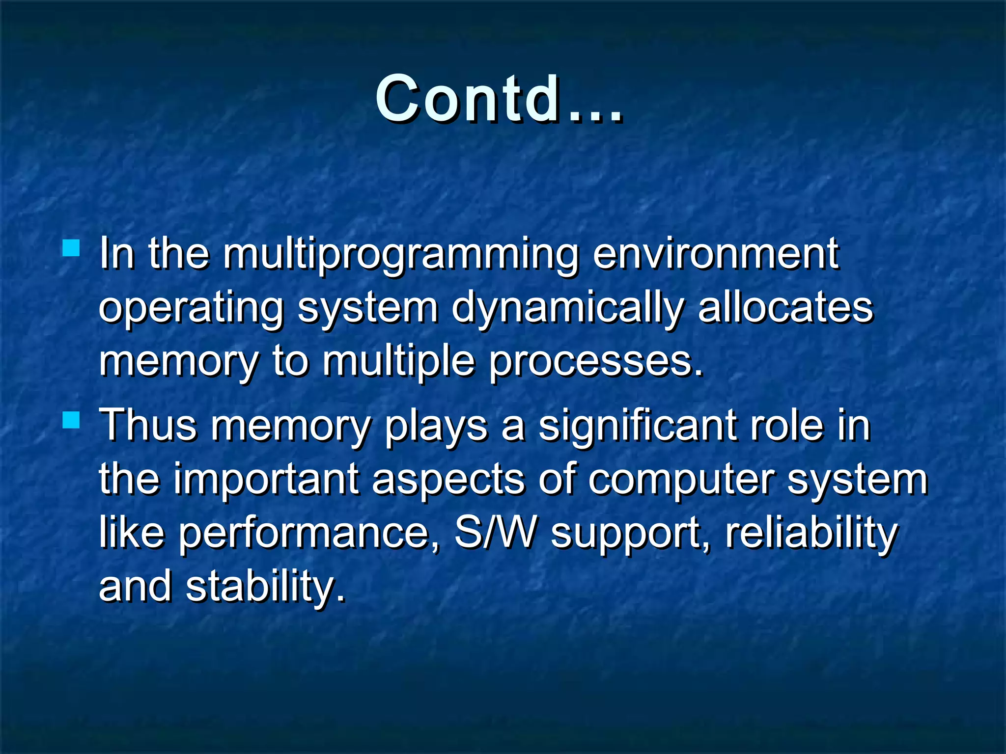 Contd…Contd…
 In the multiprogramming environmentIn the multiprogramming environment
operating system dynamically allocatesoperating system dynamically allocates
memory to multiple processes.memory to multiple processes.
 Thus memory plays a significant role inThus memory plays a significant role in
the important aspects of computer systemthe important aspects of computer system
like performance, S/W support, reliabilitylike performance, S/W support, reliability
and stability.and stability.
 