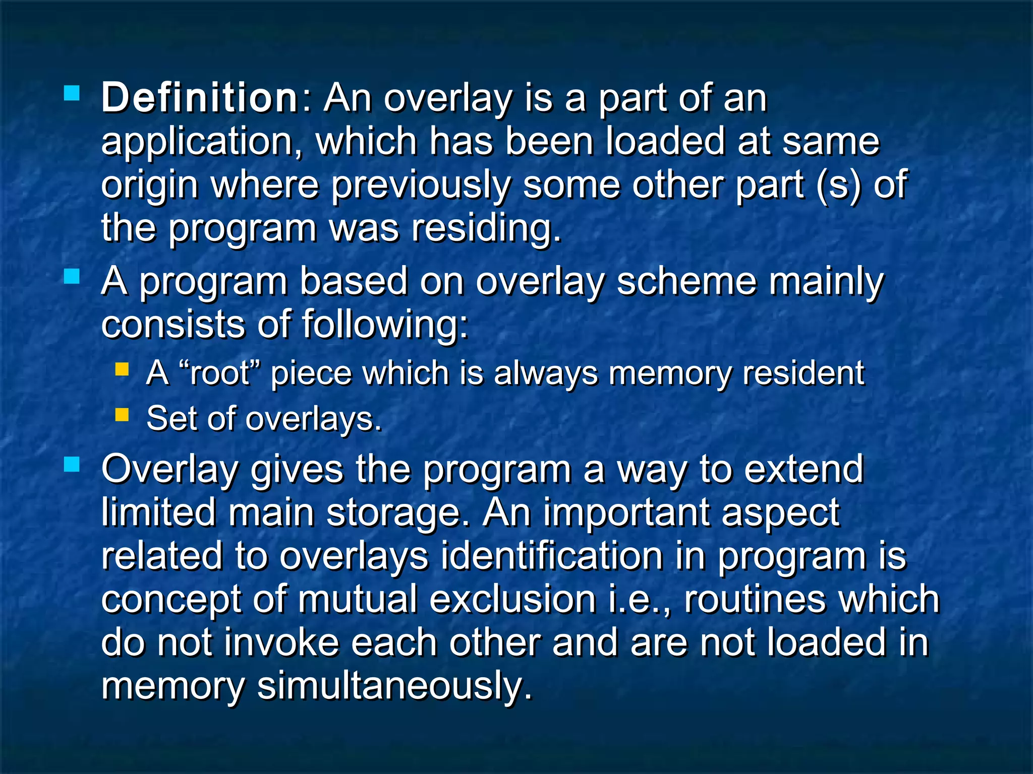  DefinitionDefinition: An overlay is a part of an: An overlay is a part of an
application, which has been loaded at sameapplication, which has been loaded at same
origin where previously some other part (s) oforigin where previously some other part (s) of
the program was residing.the program was residing.
 A program based on overlay scheme mainlyA program based on overlay scheme mainly
consists of following:consists of following:
 A “root” piece which is always memory residentA “root” piece which is always memory resident
 Set of overlays.Set of overlays.
 Overlay gives the program a way to extendOverlay gives the program a way to extend
limited main storage. An important aspectlimited main storage. An important aspect
related to overlays identification in program isrelated to overlays identification in program is
concept of mutual exclusion i.e., routines whichconcept of mutual exclusion i.e., routines which
do not invoke each other and are not loaded indo not invoke each other and are not loaded in
memory simultaneously.memory simultaneously.
 