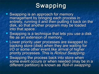 SwappingSwapping
 Swapping is an approach for memorySwapping is an approach for memory
management by bringing each process inmanagement by bringing each process in
entirety, running it and then putting it back on theentirety, running it and then putting it back on the
disk, so that another program may be loadeddisk, so that another program may be loaded
into that space.into that space.
 Swapping is a technique that lets you use a diskSwapping is a technique that lets you use a disk
file as an extension of memory.file as an extension of memory.
 Lower priority user processes are swapped toLower priority user processes are swapped to
backing store (disk) when they are waiting forbacking store (disk) when they are waiting for
I/O or some other event like arrival of higherI/O or some other event like arrival of higher
priority processes. This ispriority processes. This is Rollout SwappingRollout Swapping..
 Swapping the process back into store whenSwapping the process back into store when
some event occurs or when needed (may be in asome event occurs or when needed (may be in a
different partition) is known asdifferent partition) is known as Roll-in swappingRoll-in swapping..
 