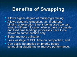 Benefits of SwappingBenefits of Swapping
 Allows higher degree of multiprogramming.Allows higher degree of multiprogramming.
 Allows dynamic relocation, i.e., if addressAllows dynamic relocation, i.e., if address
binding at execution time is being used we canbinding at execution time is being used we can
swap in different location else in case of compileswap in different location else in case of compile
and load time bindings processes have to beand load time bindings processes have to be
moved to same location only.moved to same location only.
 Better memory utilisation.Better memory utilisation.
 Less wastage of CPU time on compaction, andLess wastage of CPU time on compaction, and
 Can easily be applied on priority-basedCan easily be applied on priority-based
scheduling algorithms to improve performance.scheduling algorithms to improve performance.
 