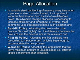 Page AllocationPage Allocation
 In variable sized partitioning of memory every time whenIn variable sized partitioning of memory every time when
a process of sizea process of size nn is to be loaded, it is important tois to be loaded, it is important to
know the best location from the list of available/freeknow the best location from the list of available/free
holes. This dynamic storage allocation is necessary toholes. This dynamic storage allocation is necessary to
increase efficiency and throughput of system. Mostincrease efficiency and throughput of system. Most
commonly used strategies to make such selection are:commonly used strategies to make such selection are:
 Best-fit Policy:Best-fit Policy: Allocating the hole in which theAllocating the hole in which the
process fits most “tightly” i.e., the difference between theprocess fits most “tightly” i.e., the difference between the
hole size and the process size is the minimum one.hole size and the process size is the minimum one.
 First-fit Policy:First-fit Policy: Allocating the first available holeAllocating the first available hole
(according to memory order), which is big enough to(according to memory order), which is big enough to
accommodate the new process.accommodate the new process.
 Worst-fit Policy:Worst-fit Policy: Allocating the largest hole that willAllocating the largest hole that will
leave maximum amount of unused space i.e., leftoverleave maximum amount of unused space i.e., leftover
space is maximum after allocation.space is maximum after allocation.
 