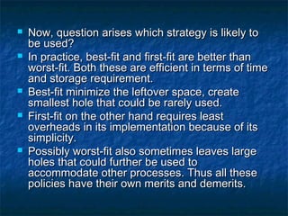  Now, question arises which strategy is likely toNow, question arises which strategy is likely to
be used?be used?
 In practice, best-fit and first-fit are better thanIn practice, best-fit and first-fit are better than
worst-fit. Both these are efficient in terms of timeworst-fit. Both these are efficient in terms of time
and storage requirement.and storage requirement.
 Best-fit minimize the leftover space, createBest-fit minimize the leftover space, create
smallest hole that could be rarely used.smallest hole that could be rarely used.
 First-fit on the other hand requires leastFirst-fit on the other hand requires least
overheads in its implementation because of itsoverheads in its implementation because of its
simplicity.simplicity.
 Possibly worst-fit also sometimes leaves largePossibly worst-fit also sometimes leaves large
holes that could further be used toholes that could further be used to
accommodate other processes. Thus all theseaccommodate other processes. Thus all these
policies have their own merits and demerits.policies have their own merits and demerits.
 