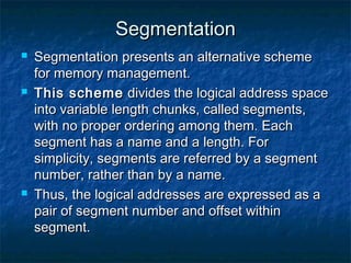 SegmentationSegmentation
 Segmentation presents an alternative schemeSegmentation presents an alternative scheme
for memory management.for memory management.
 This schemeThis scheme divides the logical address spacedivides the logical address space
into variable length chunks, called segments,into variable length chunks, called segments,
with no proper ordering among them. Eachwith no proper ordering among them. Each
segment has a name and a length. Forsegment has a name and a length. For
simplicity, segments are referred by a segmentsimplicity, segments are referred by a segment
number, rather than by a name.number, rather than by a name.
 Thus, the logical addresses are expressed as aThus, the logical addresses are expressed as a
pair of segment number and offset withinpair of segment number and offset within
segment.segment.
 