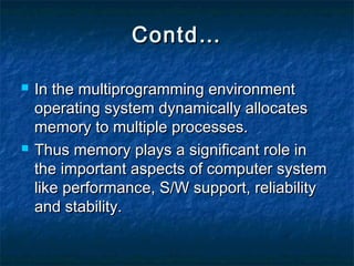 Contd…Contd…
 In the multiprogramming environmentIn the multiprogramming environment
operating system dynamically allocatesoperating system dynamically allocates
memory to multiple processes.memory to multiple processes.
 Thus memory plays a significant role inThus memory plays a significant role in
the important aspects of computer systemthe important aspects of computer system
like performance, S/W support, reliabilitylike performance, S/W support, reliability
and stability.and stability.
 
