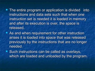  The entire program or application is divided intoThe entire program or application is divided into
instructions and data sets such that when oneinstructions and data sets such that when one
instruction set is needed it is loaded in memoryinstruction set is needed it is loaded in memory
and after its execution is over, the space isand after its execution is over, the space is
released.released.
 As and when requirement for other instructionAs and when requirement for other instruction
arises it is loaded into space that was releasedarises it is loaded into space that was released
previously by the instructions that are no longerpreviously by the instructions that are no longer
needed.needed.
 Such instructions can be called as overlays,Such instructions can be called as overlays,
which are loaded and unloaded by the program.which are loaded and unloaded by the program.
 