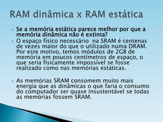 





Se a memória estática parece melhor por que a
memória dinâmica não é extinta?
O espaço físico necessário na SRAM é centenas
de vezes maior do que o utilizado numa DRAM.
Por este motivo, temos módulos de 2GB de
memória em poucos centímetros de espaço, o
que seria fisicamente impossível se fosse
realizado como nas memórias estáticas.
As memórias SRAM consomem muito mais
energia que as dinâmicas o que faria o consumo
do computador ser quase insustentável se todas
as memórias fossem SRAM.

 