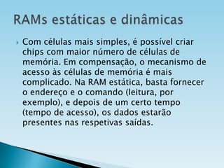 

Com células mais simples, é possível criar
chips com maior número de células de
memória. Em compensação, o mecanismo de
acesso às células de memória é mais
complicado. Na RAM estática, basta fornecer
o endereço e o comando (leitura, por
exemplo), e depois de um certo tempo
(tempo de acesso), os dados estarão
presentes nas respetivas saídas.

 