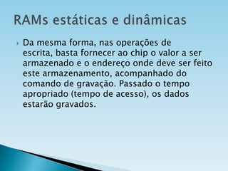 

Da mesma forma, nas operações de
escrita, basta fornecer ao chip o valor a ser
armazenado e o endereço onde deve ser feito
este armazenamento, acompanhado do
comando de gravação. Passado o tempo
apropriado (tempo de acesso), os dados
estarão gravados.

 