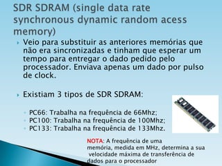 



Veio para substituir as anteriores memórias que
não era sincronizadas e tinham que esperar um
tempo para entregar o dado pedido pelo
processador. Enviava apenas um dado por pulso
de clock.
Existiam 3 tipos de SDR SDRAM:
◦ PC66: Trabalha na frequência de 66Mhz;
◦ PC100: Trabalha na frequência de 100Mhz;
◦ PC133: Trabalha na frequência de 133Mhz.
NOTA: A frequência de uma
memória, medida em MHz, determina a sua
velocidade máxima de transferência de
dados para o processador

 