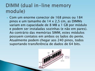 

Com um enorme conector de 168 pinos ou 184
pinos e um tamanho de 14 x 2,5 cm, as DIMMs
variam em capacidade de 8 MB a 1 GB por módulo
e podem ser instaladas sozinhas (e não em pares).
Ao contrário das memórias SIMM, estes módulos
possuem contatos em ambos os lados do pente.
Atualmente podem chegar aos 240 pinos, todos
suportando transferência de dados de 64 bits.

 