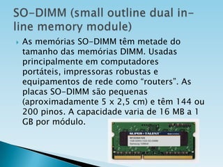 

As memórias SO-DIMM têm metade do
tamanho das memórias DIMM. Usadas
principalmente em computadores
portáteis, impressoras robustas e
equipamentos de rede como “routers”. As
placas SO-DIMM são pequenas
(aproximadamente 5 x 2,5 cm) e têm 144 ou
200 pinos. A capacidade varia de 16 MB a 1
GB por módulo.

 