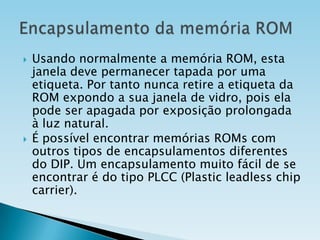 



Usando normalmente a memória ROM, esta
janela deve permanecer tapada por uma
etiqueta. Por tanto nunca retire a etiqueta da
ROM expondo a sua janela de vidro, pois ela
pode ser apagada por exposição prolongada
à luz natural.
É possível encontrar memórias ROMs com
outros tipos de encapsulamentos diferentes
do DIP. Um encapsulamento muito fácil de se
encontrar é do tipo PLCC (Plastic leadless chip
carrier).

 