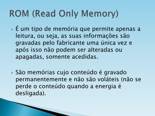 



É um tipo de memória que permite apenas a
leitura, ou seja, as suas informações são
gravadas pelo fabricante uma única vez e
após isso não podem ser alteradas ou
apagadas, somente acedidas.
São memórias cujo conteúdo é gravado
permanentemente e não são voláteis (não se
perde o conteúdo quando a energia é
desligada).

 