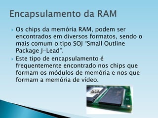 



Os chips da memória RAM, podem ser
encontrados em diversos formatos, sendo o
mais comum o tipo SOJ “Small Outline
Package J-Lead”.
Este tipo de encapsulamento é
frequentemente encontrado nos chips que
formam os módulos de memória e nos que
formam a memória de vídeo.

 