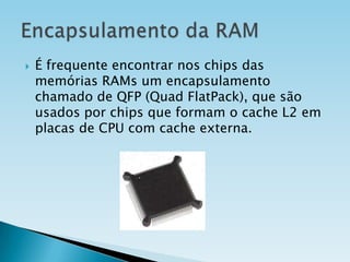 

É frequente encontrar nos chips das
memórias RAMs um encapsulamento
chamado de QFP (Quad FlatPack), que são
usados por chips que formam o cache L2 em
placas de CPU com cache externa.

 