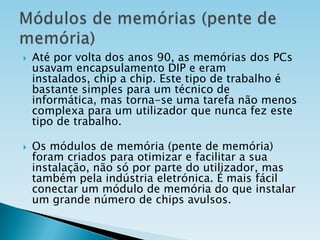 



Até por volta dos anos 90, as memórias dos PCs
usavam encapsulamento DIP e eram
instalados, chip a chip. Este tipo de trabalho é
bastante simples para um técnico de
informática, mas torna-se uma tarefa não menos
complexa para um utilizador que nunca fez este
tipo de trabalho.
Os módulos de memória (pente de memória)
foram criados para otimizar e facilitar a sua
instalação, não só por parte do utilizador, mas
também pela indústria eletrónica. É mais fácil
conectar um módulo de memória do que instalar
um grande número de chips avulsos.

 