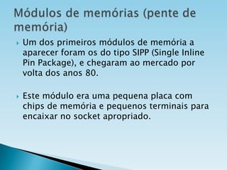 



Um dos primeiros módulos de memória a
aparecer foram os do tipo SIPP (Single Inline
Pin Package), e chegaram ao mercado por
volta dos anos 80.

Este módulo era uma pequena placa com
chips de memória e pequenos terminais para
encaixar no socket apropriado.

 