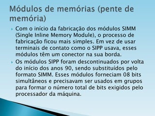 



Com o início da fabricação dos módulos SIMM
(Single Inline Memory Module), o processo de
fabricação ficou mais simples. Em vez de usar
terminais de contato como o SIPP usava, esses
módulos têm um conector na sua borda.
Os módulos SIPP foram descontinuados por volta
do início dos anos 90, sendo substituídos pelo
formato SIMM. Esses módulos forneciam 08 bits
simultâneos e precisavam ser usados em grupos
para formar o número total de bits exigidos pelo
processador da máquina.

 
