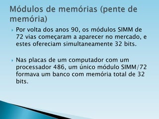 



Por volta dos anos 90, os módulos SIMM de
72 vias começaram a aparecer no mercado, e
estes ofereciam simultaneamente 32 bits.
Nas placas de um computador com um
processador 486, um único módulo SIMM/72
formava um banco com memória total de 32
bits.

 