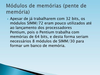 

Apesar de já trabalharem com 32 bits, os
módulos SIMM/72 eram pouco utilizados até
ao lançamento dos processadores
Pentium, pois o Pentium trabalha com
memórias de 64 bits, e desta forma seriam
necessários 8 módulos de SIMM/30 para
formar um banco de memória.

 
