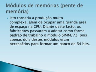

Isto tornaria a produção muito
complexa, além de ocupar uma grande área
de espaço na CPU. Diante deste facto, os
fabricantes passaram a adotar como forma
padrão de trabalho o módulo SIMM/72, pois
apenas dois destes módulos eram
necessários para formar um banco de 64 bits.

 