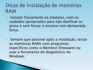 



Instalar fisicamente os módulos, com os
cuidados apropriados para não danificar os
pinos e sem forçar o encaixe com demasiada
força.

Sempre que possível após a instalação, testar
as memórias RAMs com programas
específicos como o Memtest (freeware) ou
usar a ferramenta de diagnóstico do
Windows.

 