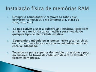1.

2.

3.

4.

Desligar o computador e remover os cabos que
estiverem conectados a ele (impressora, placa de
som, rato, etc.)
Se não estiver a usar a pulseira anti estática, tocar com
a mão no exterior da caixa metálica para livrá-la de
qualquer tipo de eletricidade estática.

Segurando o módulo pelas pontas, evite tocar os chips
ou o circuito nas faces e encaixe-o cuidadosamente no
encaixe adequado.
Tocando na parte superior do módulo , pressione a peça
no encaixe. As travas de cada lado devem se levantar e
ficarem bem presas.

 