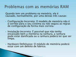 Quando tem um problema na memória, ele é
causado, normalmente, por uma destas três causas:






Configuração Incorreta: O modelo de memória não é
o correto para o seu sistema ou não seguiu as regras
de configuração da forma mais correta.

Instalação Incorreta: É possível que não tenha
encaixado bem a memória na ranhura, a ranhura
pode estar danificada ou a ranhura poderá ter que ser
limpa.
Hardware Defeituoso: O módulo de memória poderá
estar com um defeito de fabrico.

 