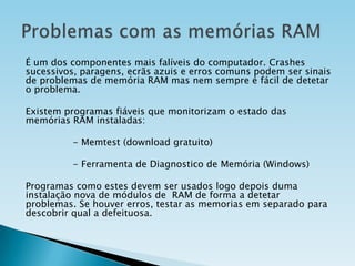 É um dos componentes mais falíveis do computador. Crashes
sucessivos, paragens, ecrãs azuis e erros comuns podem ser sinais
de problemas de memória RAM mas nem sempre é fácil de detetar
o problema.
Existem programas fiáveis que monitorizam o estado das
memórias RAM instaladas:
- Memtest (download gratuito)
- Ferramenta de Diagnostico de Memória (Windows)
Programas como estes devem ser usados logo depois duma
instalação nova de módulos de RAM de forma a detetar
problemas. Se houver erros, testar as memorias em separado para
descobrir qual a defeituosa.

 