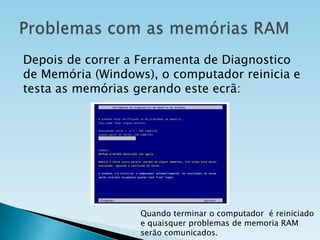 Depois de correr a Ferramenta de Diagnostico
de Memória (Windows), o computador reinicia e
testa as memórias gerando este ecrã:

Quando terminar o computador é reiniciado
e quaisquer problemas de memoria RAM
serão comunicados.

 