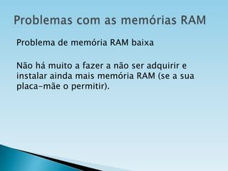 Problema de memória RAM baixa
Não há muito a fazer a não ser adquirir e
instalar ainda mais memória RAM (se a sua
placa-mãe o permitir).

 