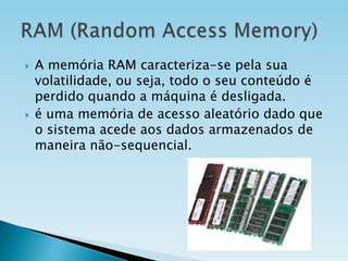 



A memória RAM caracteriza-se pela sua
volatilidade, ou seja, todo o seu conteúdo é
perdido quando a máquina é desligada.
é uma memória de acesso aleatório dado que
o sistema acede aos dados armazenados de
maneira não-sequencial.

 