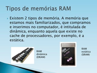 

Existem 2 tipos de memória. A memória que
estamos mais familiarizados, que compramos
e inserimos no computador, é intitulada de
dinâmica, enquanto aquela que existe no
cache de processadores, por exemplo, é a
estática.
RAM
dinâmica
(DRAM)

RAM
estática
(SRAM)

 
