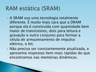 



A SRAM usa uma tecnologia totalmente
diferente. É muito mais cara que a DRAM
porque ela é construída com quantidade bem
maior de transístores, dois para leitura e
gravação e outro conjunto para formar a
célula de armazenamento de impulso
elétrico, o bit.
Não precisa ser constantemente atualizada, e
apresenta respostas bem mais rápidas do que
encontramos nas memórias dinâmicas.

 