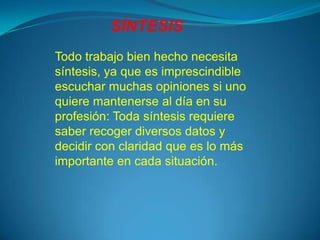 SÍNTESIS
Todo trabajo bien hecho necesita
síntesis, ya que es imprescindible
escuchar muchas opiniones si uno
quiere mantenerse al día en su
profesión: Toda síntesis requiere
saber recoger diversos datos y
decidir con claridad que es lo más
importante en cada situación.
 